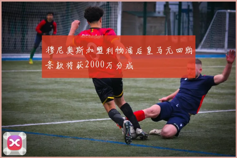 穆尼奥斯加盟利物浦后皇马无回购条款将获2000万分成