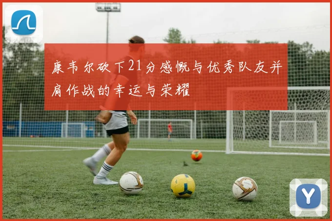 康韦尔砍下21分感慨与优秀队友并肩作战的幸运与荣耀
