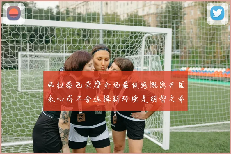弗拉泰西荣膺全场最佳感慨离开国米心存不舍选择新环境是明智之举