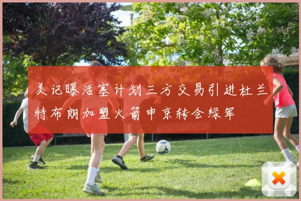 美记曝活塞计划三方交易引进杜兰特布朗加盟火箭申京转会绿军