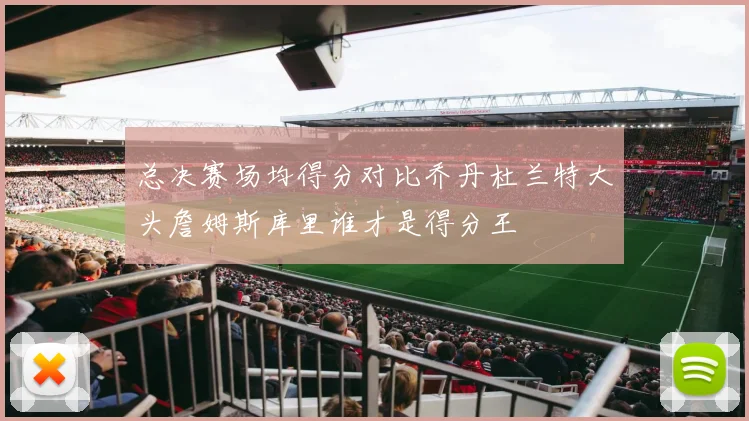 总决赛场均得分对比乔丹杜兰特大头詹姆斯库里谁才是得分王