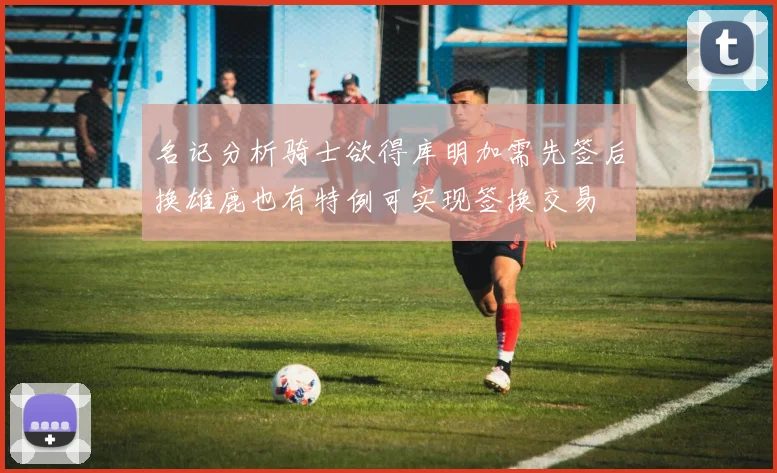 名记分析骑士欲得库明加需先签后换雄鹿也有特例可实现签换交易