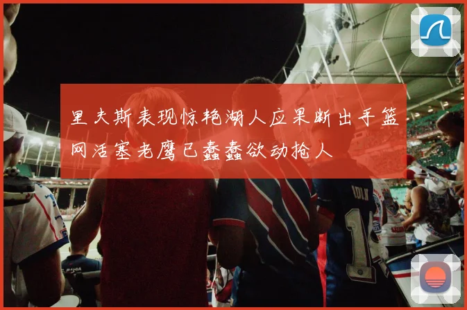 里夫斯表现惊艳湖人应果断出手篮网活塞老鹰已蠢蠢欲动抢人