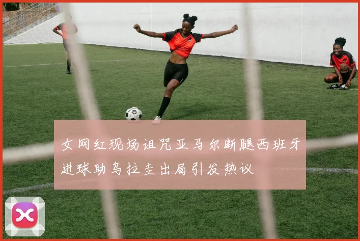 女网红现场诅咒亚马尔断腿西班牙进球助乌拉圭出局引发热议