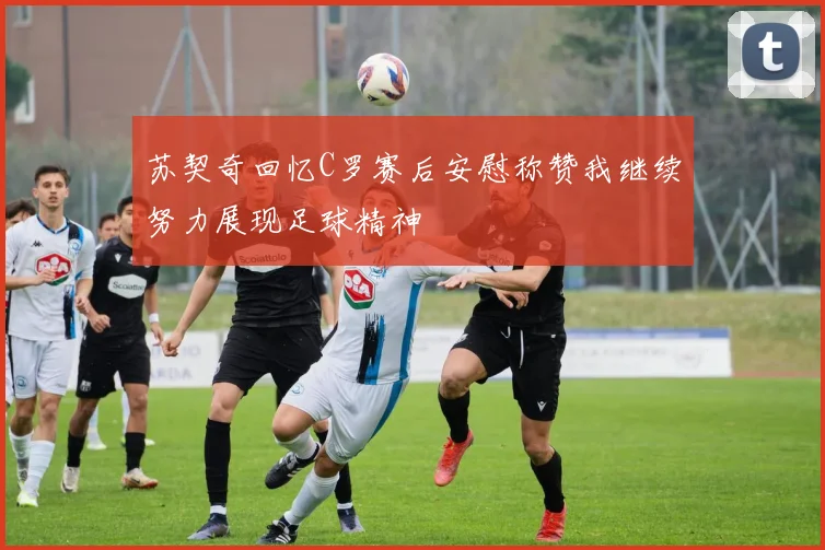 苏契奇回忆C罗赛后安慰称赞我继续努力展现足球精神