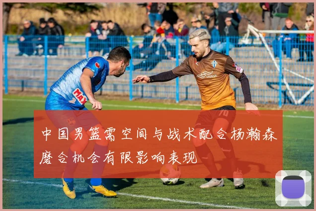 中国男篮需空间与战术配合杨瀚森磨合机会有限影响表现