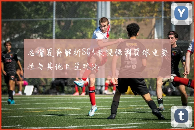 名嘴夏普解析SGA表现强调罚球重要性与其他巨星对比