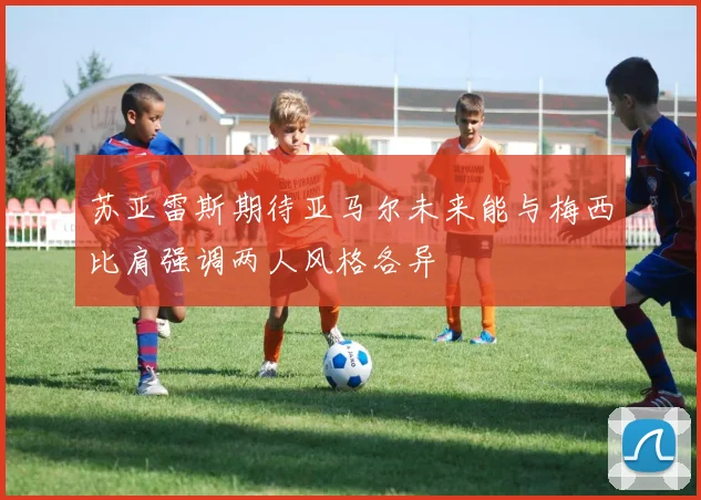苏亚雷斯期待亚马尔未来能与梅西比肩强调两人风格各异