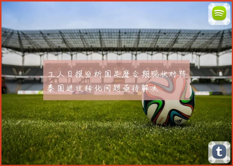 工人日报分析国足磨合期现状对阵泰国进攻转化问题亟待解决
