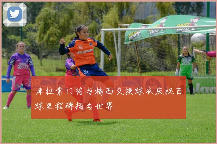 库拉索门将与梅西交换球衣庆祝百球里程碑扬名世界