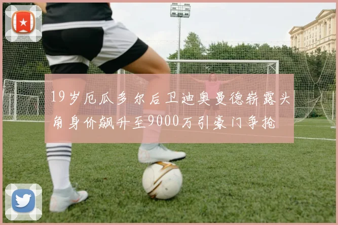 19岁厄瓜多尔后卫迪奥曼德崭露头角身价飙升至9000万引豪门争抢